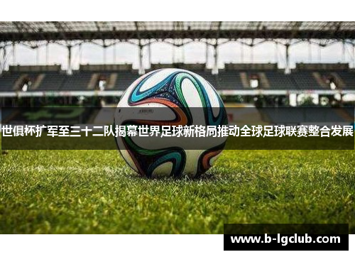 世俱杯扩军至三十二队揭幕世界足球新格局推动全球足球联赛整合发展 世俱杯扩军至三十二队揭幕世界足球新格局推动全球足球联赛整合发展