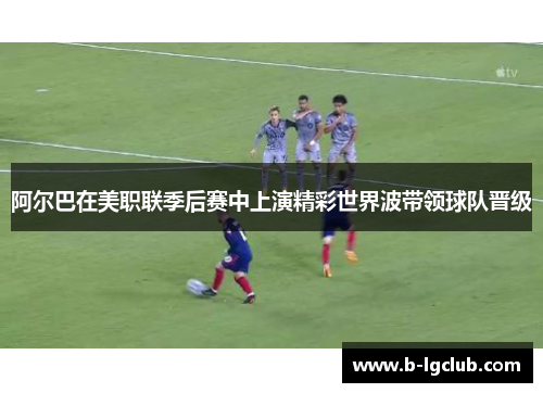 阿尔巴在美职联季后赛中上演精彩世界波带领球队晋级 阿尔巴在美职联季后赛中上演精彩世界波带领球队晋级