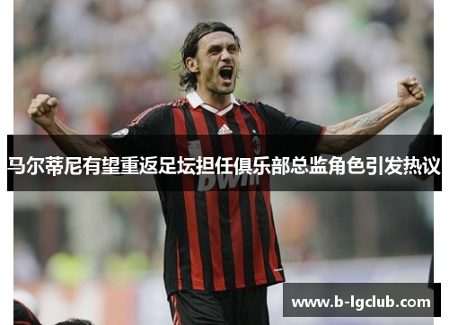马尔蒂尼有望重返足坛担任俱乐部总监角色引发热议