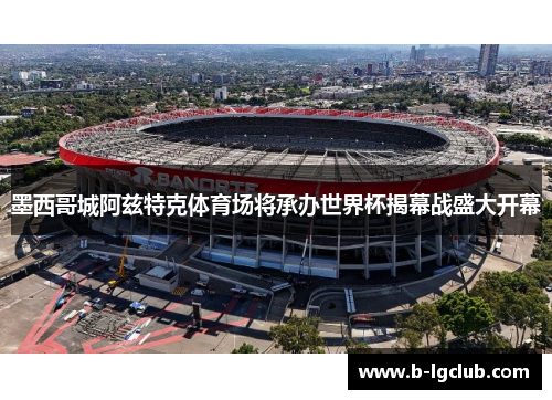 墨西哥城阿兹特克体育场将承办世界杯揭幕战盛大开幕 墨西哥城阿兹特克体育场将承办世界杯揭幕战盛大开幕