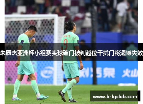 朱辰杰亚洲杯小组赛头球破门被判越位干扰门将遗憾失效
