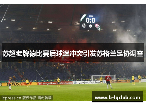 苏超老牌德比赛后球迷冲突引发苏格兰足协调查