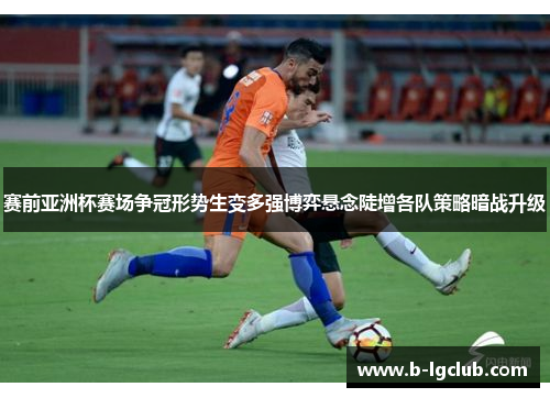 赛前亚洲杯赛场争冠形势生变多强博弈悬念陡增各队策略暗战升级
